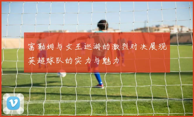 富勒姆与女王巡游的激烈对决展现英超球队的实力与魅力