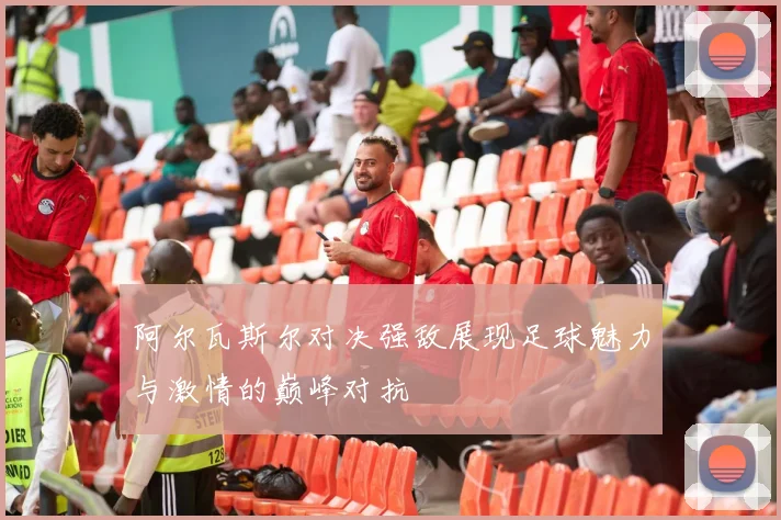 阿尔瓦斯尔对决强敌展现足球魅力与激情的巅峰对抗