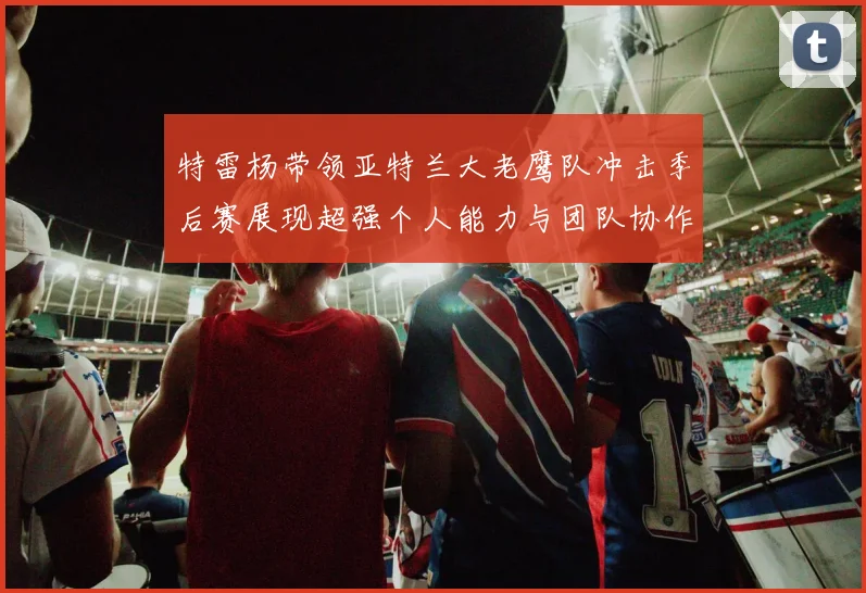 特雷杨带领亚特兰大老鹰队冲击季后赛展现超强个人能力与团队协作