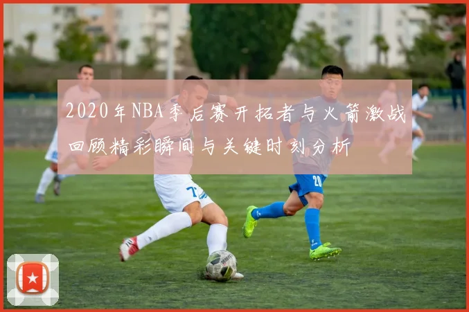 2020年NBA季后赛开拓者与火箭激战回顾精彩瞬间与关键时刻分析