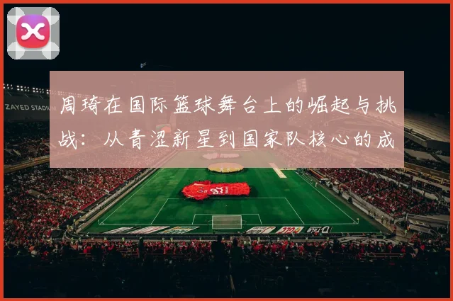 周琦在国际篮球舞台上的崛起与挑战：从青涩新星到国家队核心的成长之路