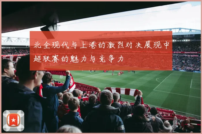 北全现代与上港的激烈对决展现中超联赛的魅力与竞争力