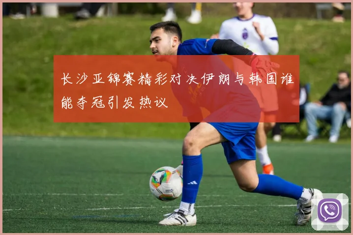 长沙亚锦赛精彩对决伊朗与韩国谁能夺冠引发热议