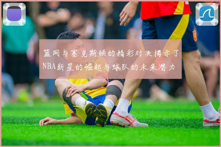 篮网与塞克斯顿的精彩对决揭示了NBA新星的崛起与球队的未来潜力